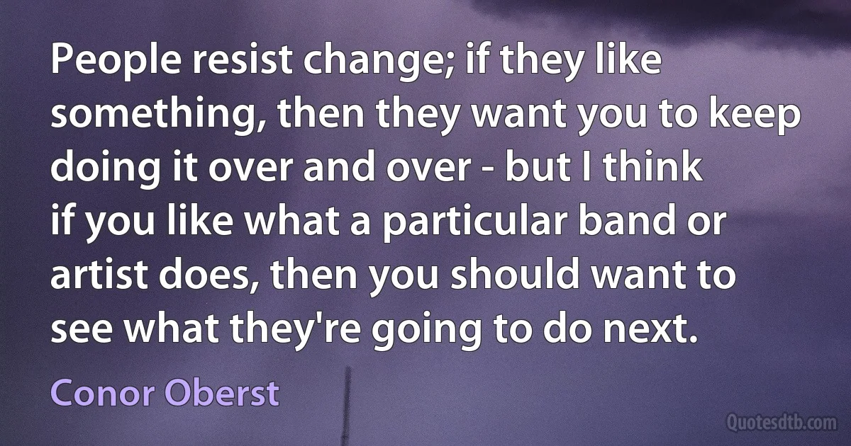 People resist change; if they like something, then they want you to keep doing it over and over - but I think if you like what a particular band or artist does, then you should want to see what they're going to do next. (Conor Oberst)