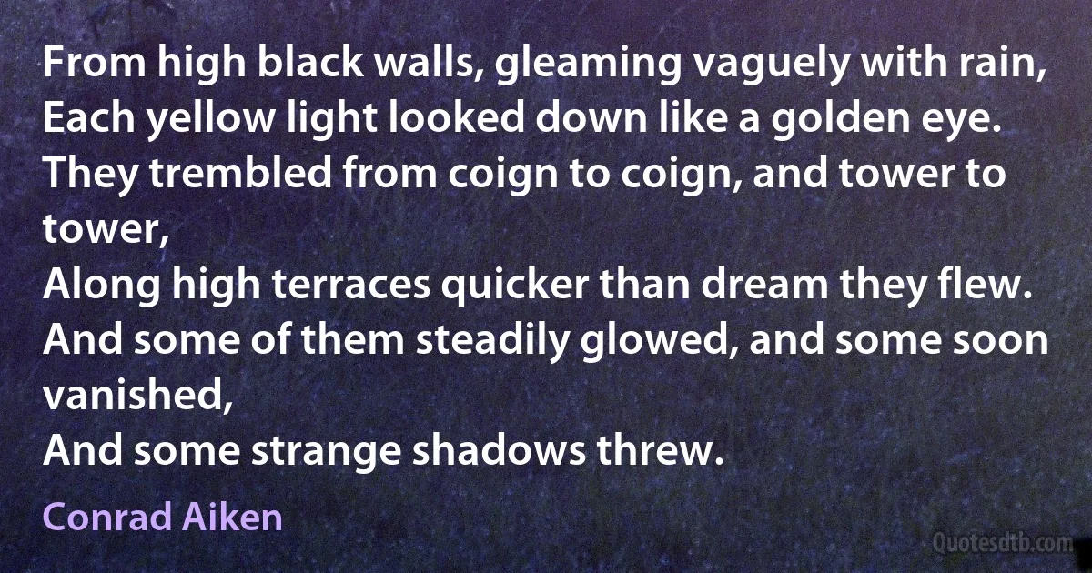 From high black walls, gleaming vaguely with rain,
Each yellow light looked down like a golden eye.
They trembled from coign to coign, and tower to tower,
Along high terraces quicker than dream they flew.
And some of them steadily glowed, and some soon vanished,
And some strange shadows threw. (Conrad Aiken)