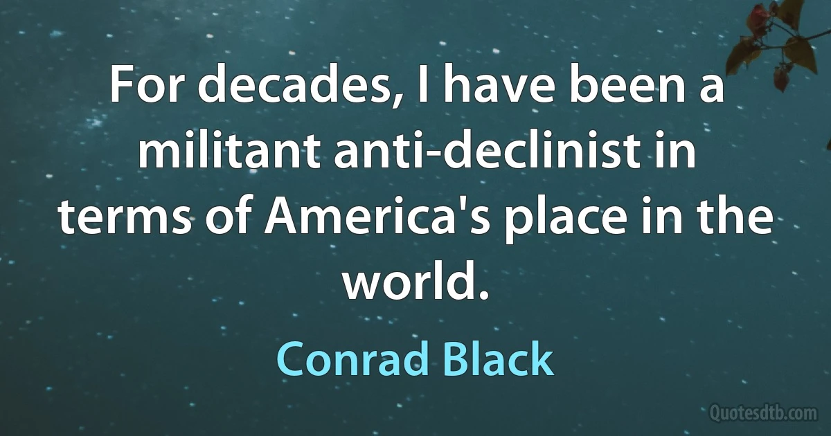 For decades, I have been a militant anti-declinist in terms of America's place in the world. (Conrad Black)