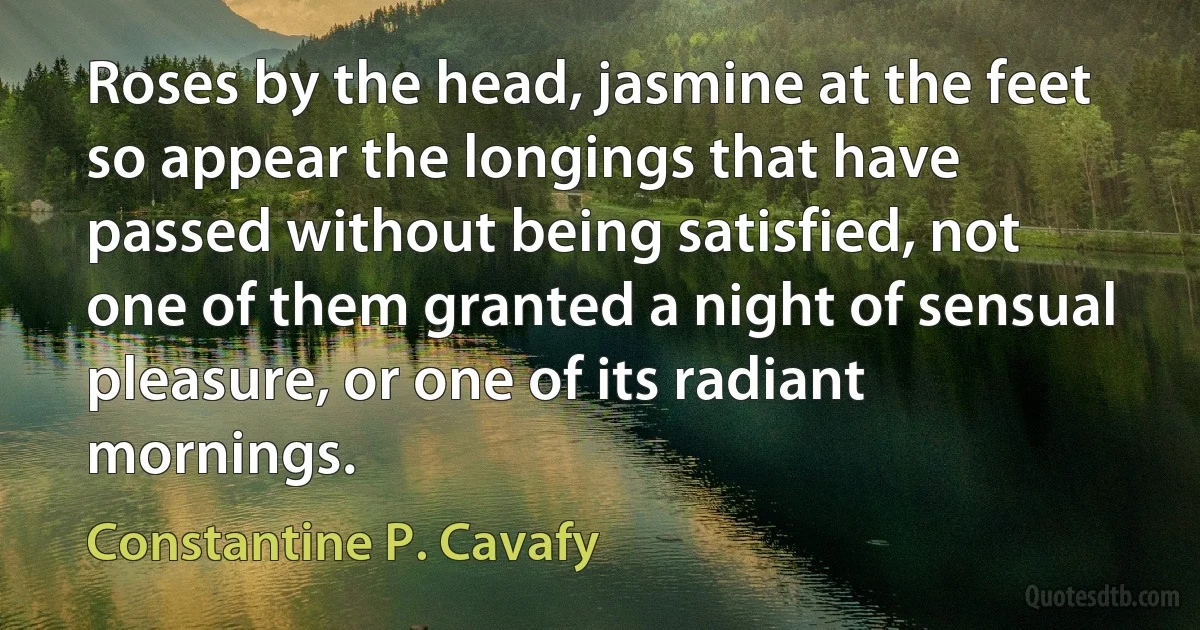 Roses by the head, jasmine at the feet so appear the longings that have passed without being satisfied, not one of them granted a night of sensual pleasure, or one of its radiant mornings. (Constantine P. Cavafy)