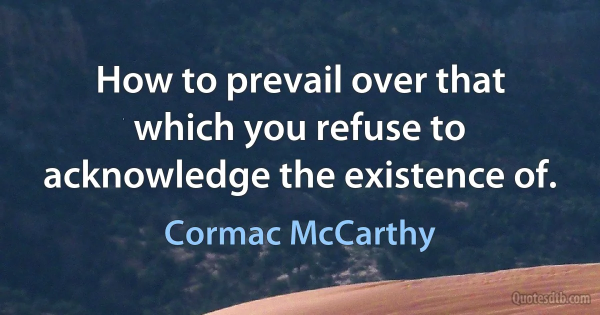 How to prevail over that which you refuse to acknowledge the existence of. (Cormac McCarthy)