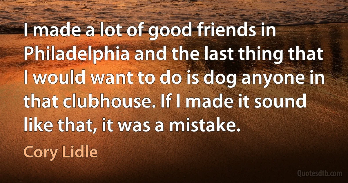 I made a lot of good friends in Philadelphia and the last thing that I would want to do is dog anyone in that clubhouse. If I made it sound like that, it was a mistake. (Cory Lidle)