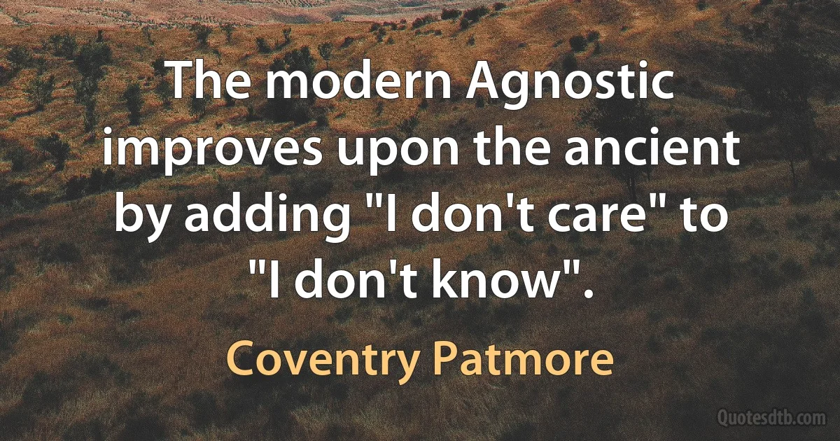 The modern Agnostic improves upon the ancient by adding "I don't care" to "I don't know". (Coventry Patmore)