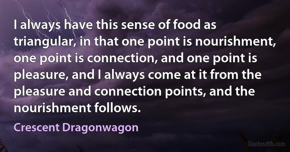 I always have this sense of food as triangular, in that one point is nourishment, one point is connection, and one point is pleasure, and I always come at it from the pleasure and connection points, and the nourishment follows. (Crescent Dragonwagon)