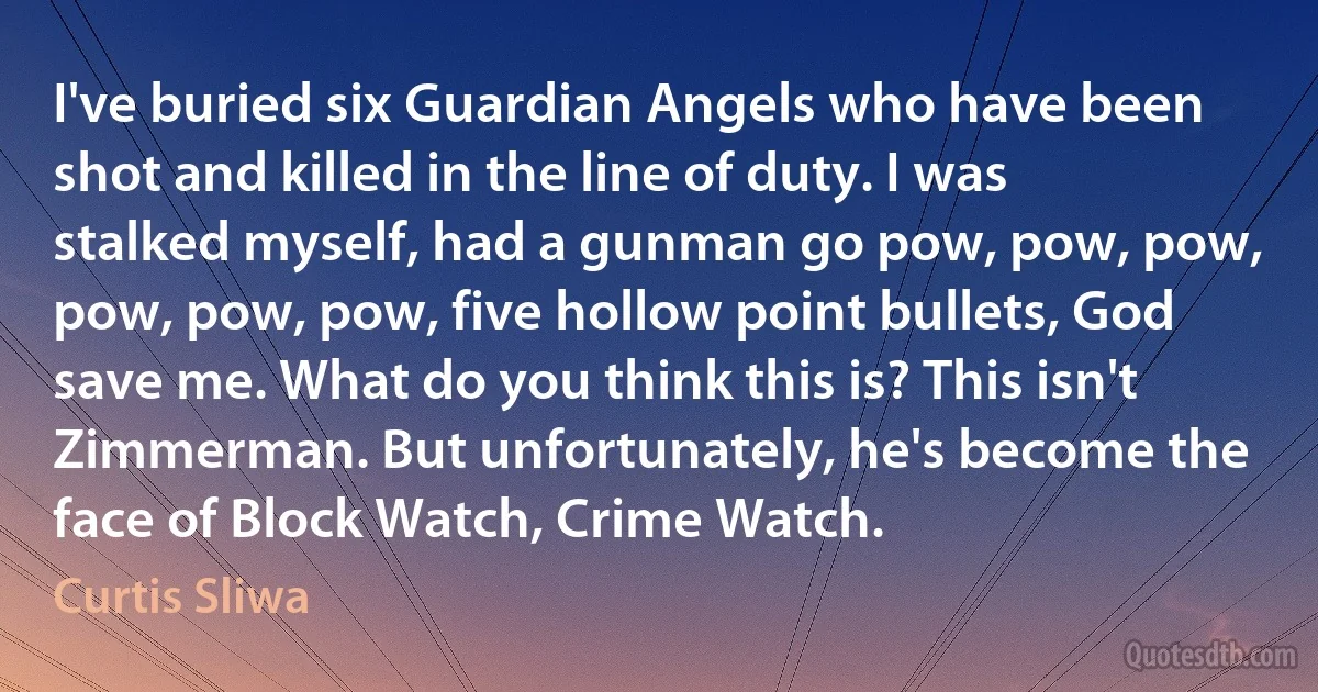 I've buried six Guardian Angels who have been shot and killed in the line of duty. I was stalked myself, had a gunman go pow, pow, pow, pow, pow, pow, five hollow point bullets, God save me. What do you think this is? This isn't Zimmerman. But unfortunately, he's become the face of Block Watch, Crime Watch. (Curtis Sliwa)