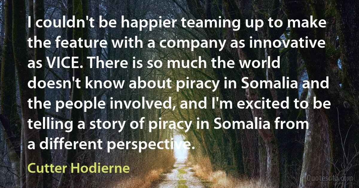 I couldn't be happier teaming up to make the feature with a company as innovative as VICE. There is so much the world doesn't know about piracy in Somalia and the people involved, and I'm excited to be telling a story of piracy in Somalia from a different perspective. (Cutter Hodierne)