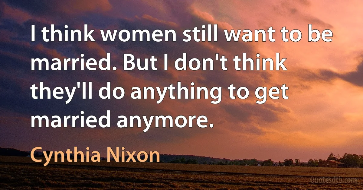 I think women still want to be married. But I don't think they'll do anything to get married anymore. (Cynthia Nixon)