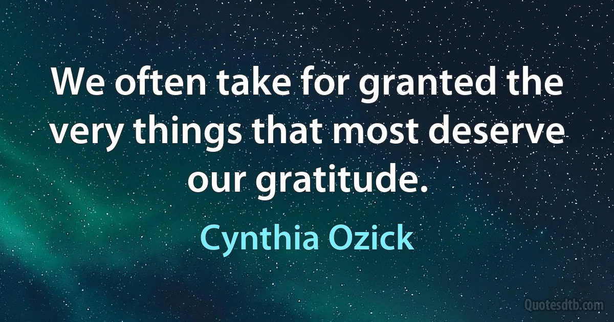 We often take for granted the very things that most deserve our gratitude. (Cynthia Ozick)