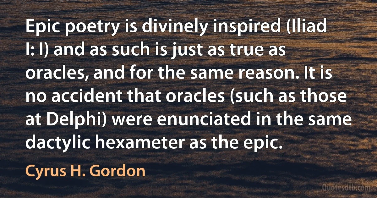 Epic poetry is divinely inspired (Iliad I: I) and as such is just as true as oracles, and for the same reason. It is no accident that oracles (such as those at Delphi) were enunciated in the same dactylic hexameter as the epic. (Cyrus H. Gordon)