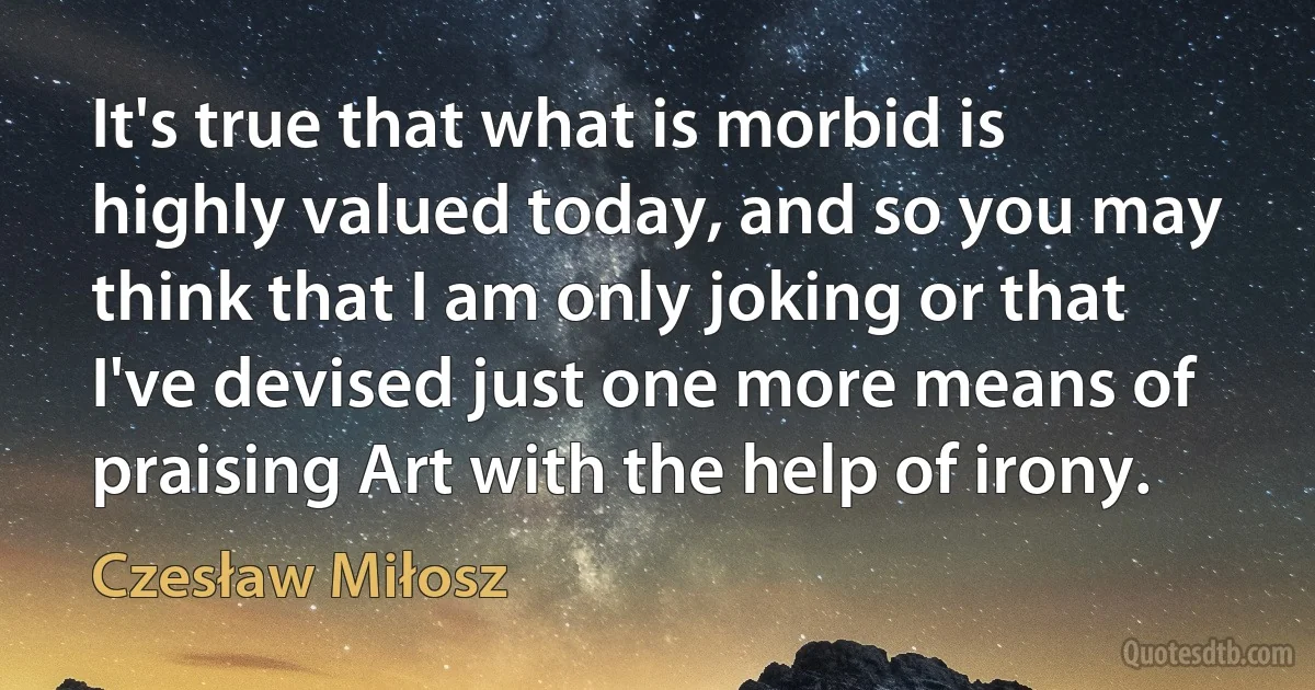 It's true that what is morbid is highly valued today, and so you may think that I am only joking or that I've devised just one more means of praising Art with the help of irony. (Czesław Miłosz)