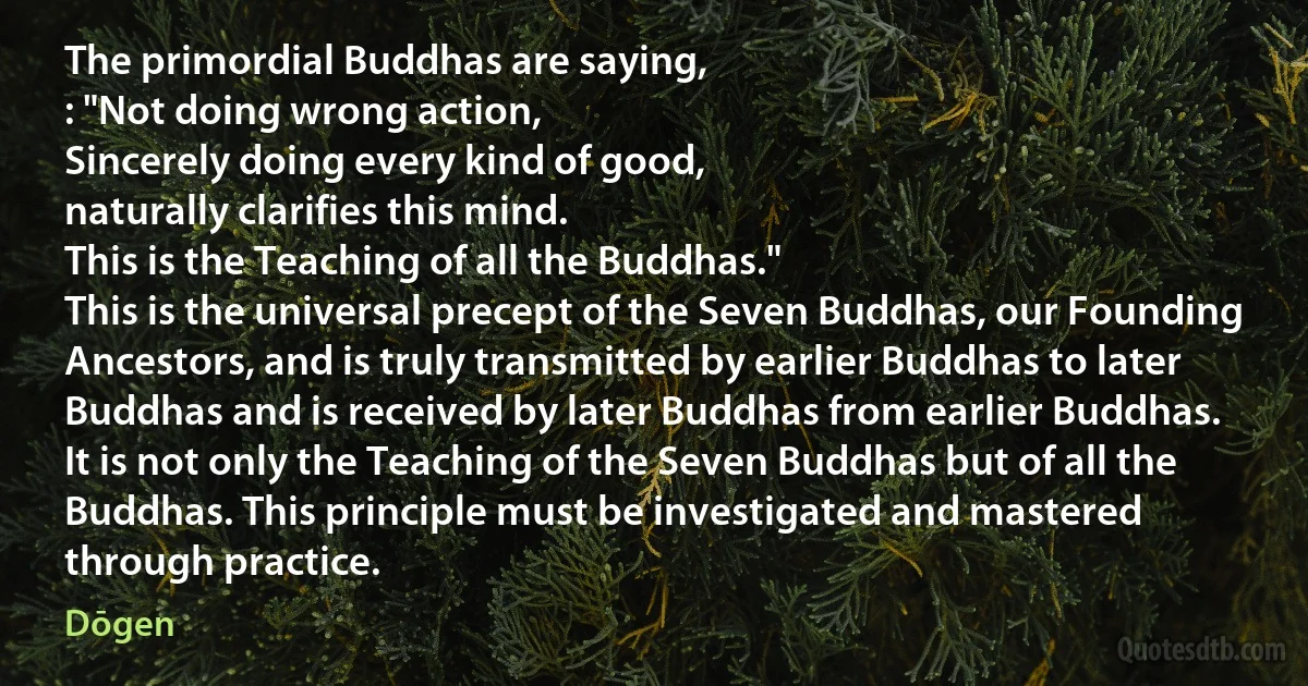 The primordial Buddhas are saying,
: "Not doing wrong action,
Sincerely doing every kind of good,
naturally clarifies this mind.
This is the Teaching of all the Buddhas."
This is the universal precept of the Seven Buddhas, our Founding Ancestors, and is truly transmitted by earlier Buddhas to later Buddhas and is received by later Buddhas from earlier Buddhas. It is not only the Teaching of the Seven Buddhas but of all the Buddhas. This principle must be investigated and mastered through practice. (Dōgen)