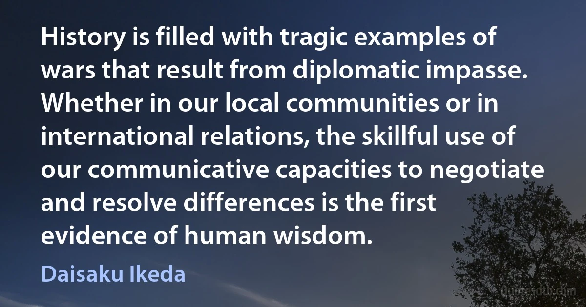 History is filled with tragic examples of wars that result from diplomatic impasse. Whether in our local communities or in international relations, the skillful use of our communicative capacities to negotiate and resolve differences is the first evidence of human wisdom. (Daisaku Ikeda)