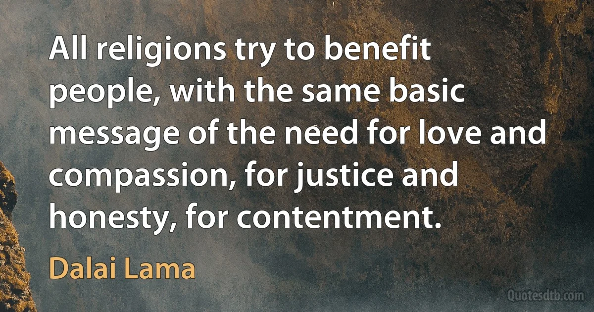 All religions try to benefit people, with the same basic message of the need for love and compassion, for justice and honesty, for contentment. (Dalai Lama)