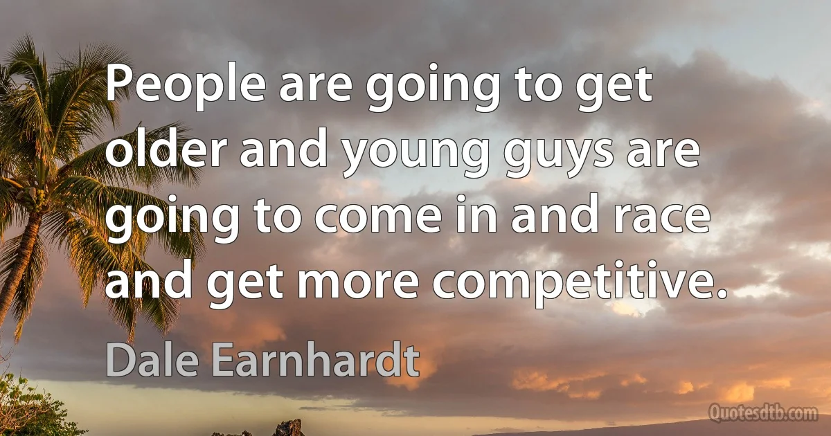 People are going to get older and young guys are going to come in and race and get more competitive. (Dale Earnhardt)