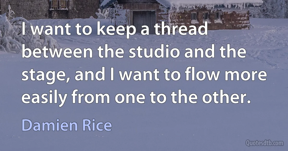 I want to keep a thread between the studio and the stage, and I want to flow more easily from one to the other. (Damien Rice)