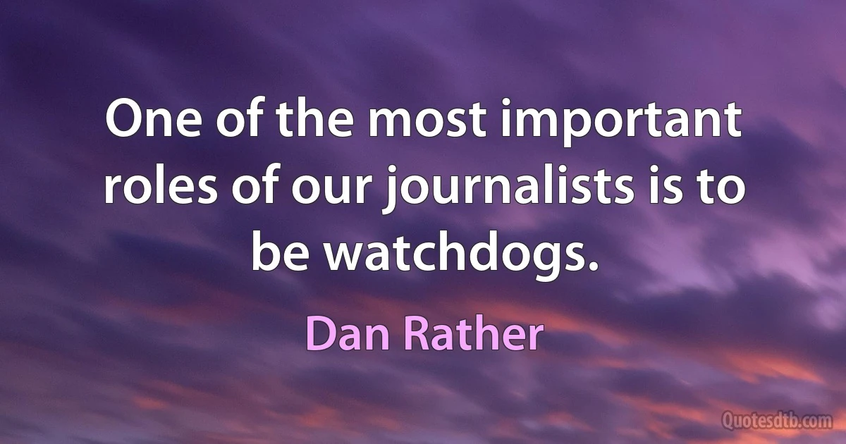 One of the most important roles of our journalists is to be watchdogs. (Dan Rather)