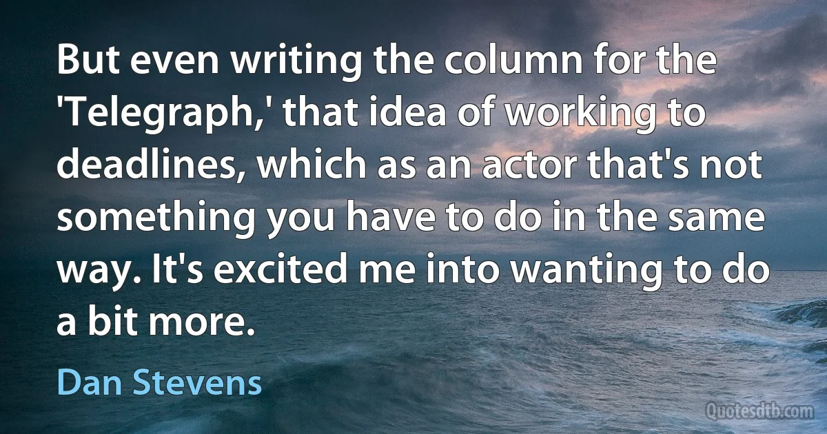 But even writing the column for the 'Telegraph,' that idea of working to deadlines, which as an actor that's not something you have to do in the same way. It's excited me into wanting to do a bit more. (Dan Stevens)