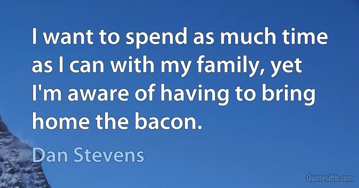 I want to spend as much time as I can with my family, yet I'm aware of having to bring home the bacon. (Dan Stevens)