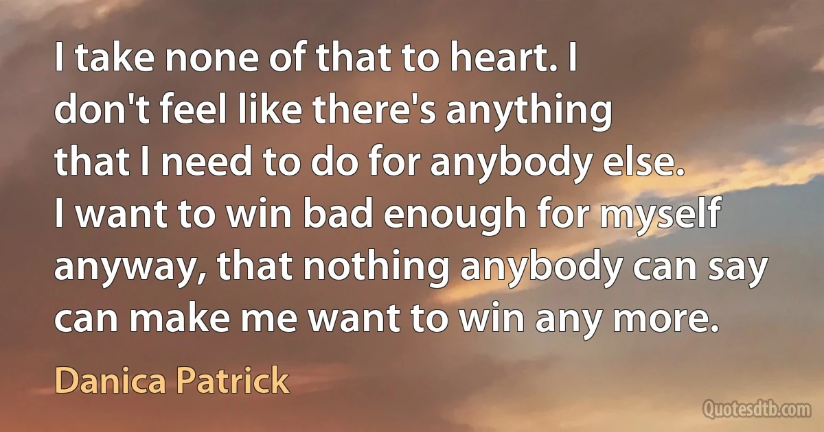 I take none of that to heart. I don't feel like there's anything that I need to do for anybody else. I want to win bad enough for myself anyway, that nothing anybody can say can make me want to win any more. (Danica Patrick)