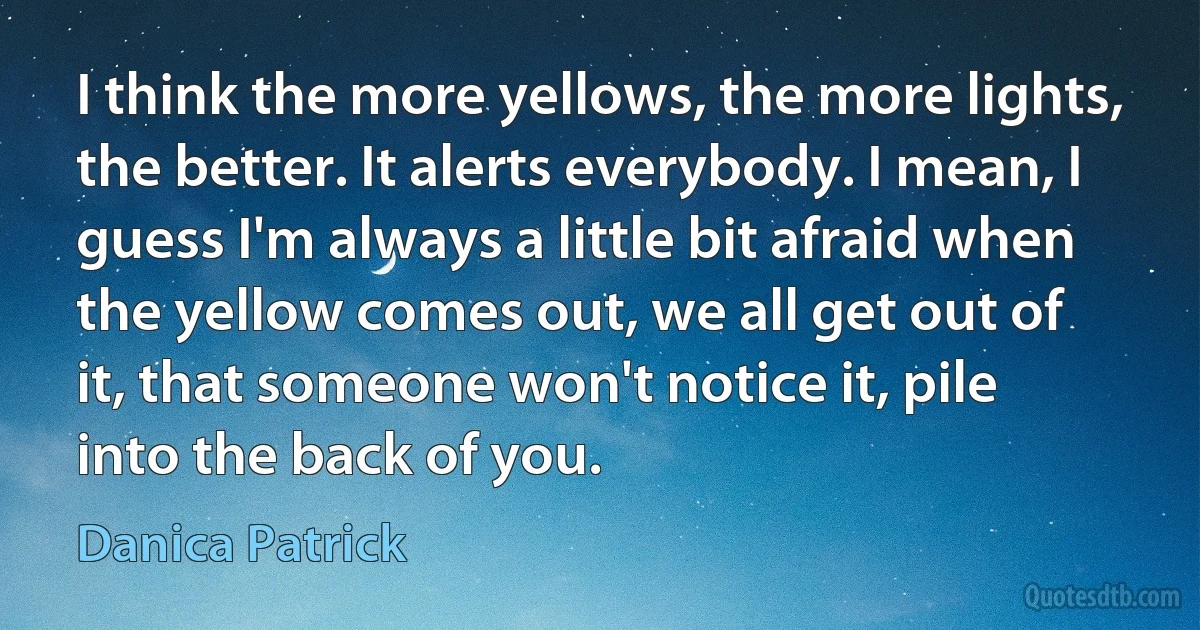 I think the more yellows, the more lights, the better. It alerts everybody. I mean, I guess I'm always a little bit afraid when the yellow comes out, we all get out of it, that someone won't notice it, pile into the back of you. (Danica Patrick)