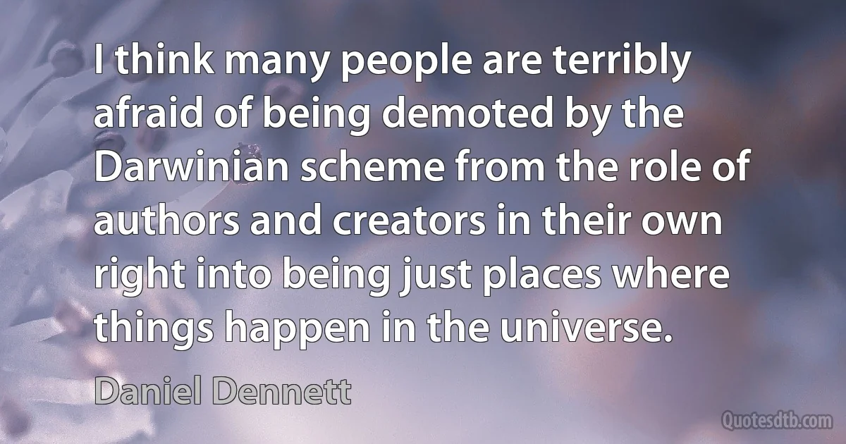 I think many people are terribly afraid of being demoted by the Darwinian scheme from the role of authors and creators in their own right into being just places where things happen in the universe. (Daniel Dennett)