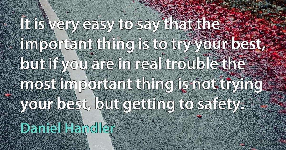 It is very easy to say that the important thing is to try your best, but if you are in real trouble the most important thing is not trying your best, but getting to safety. (Daniel Handler)