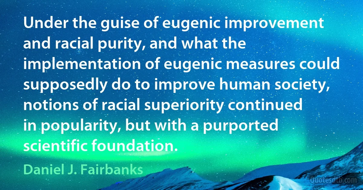 Under the guise of eugenic improvement and racial purity, and what the implementation of eugenic measures could supposedly do to improve human society, notions of racial superiority continued in popularity, but with a purported scientific foundation. (Daniel J. Fairbanks)