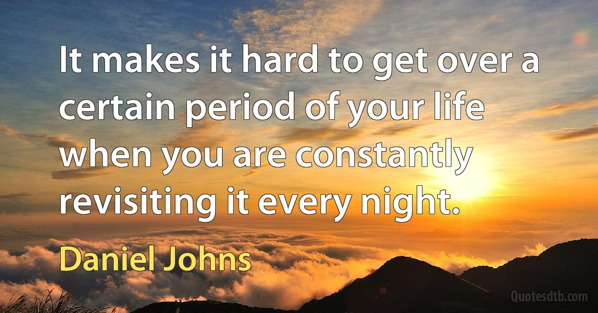 It makes it hard to get over a certain period of your life when you are constantly revisiting it every night. (Daniel Johns)