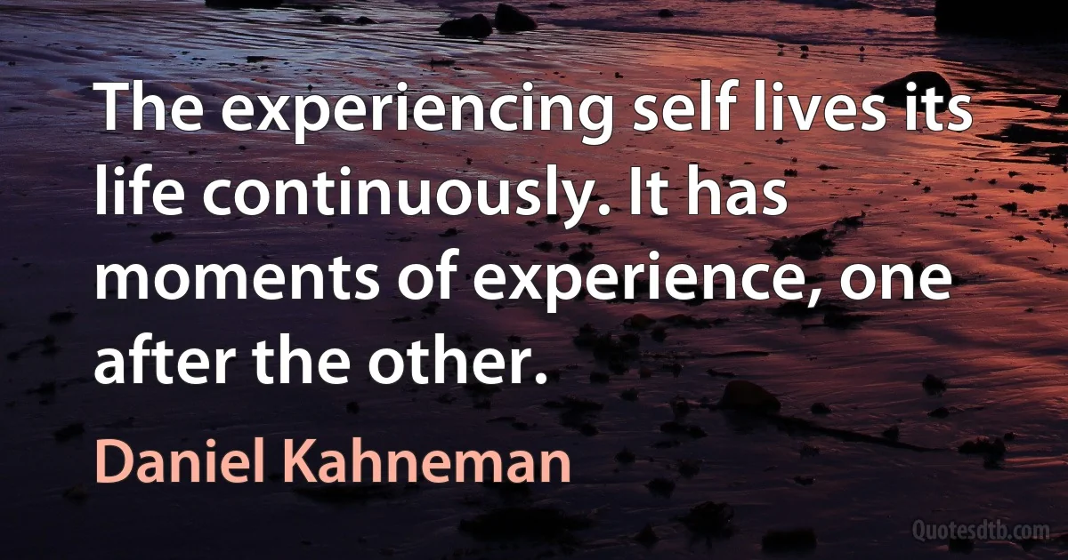 The experiencing self lives its life continuously. It has moments of experience, one after the other. (Daniel Kahneman)