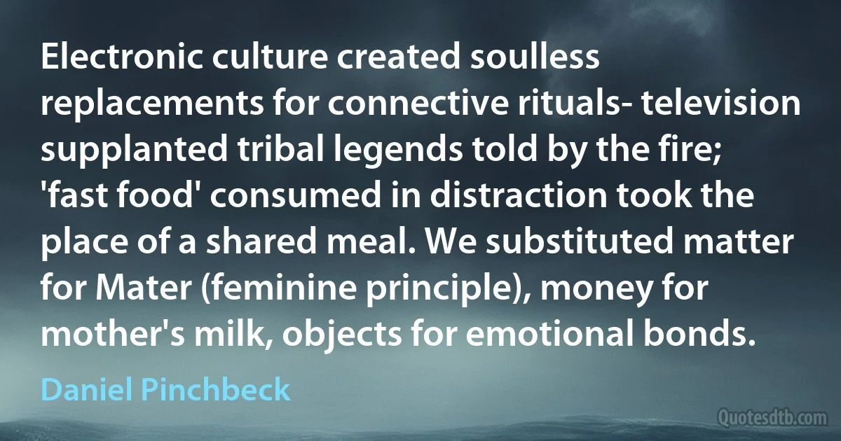 Electronic culture created soulless replacements for connective rituals- television supplanted tribal legends told by the fire; 'fast food' consumed in distraction took the place of a shared meal. We substituted matter for Mater (feminine principle), money for mother's milk, objects for emotional bonds. (Daniel Pinchbeck)