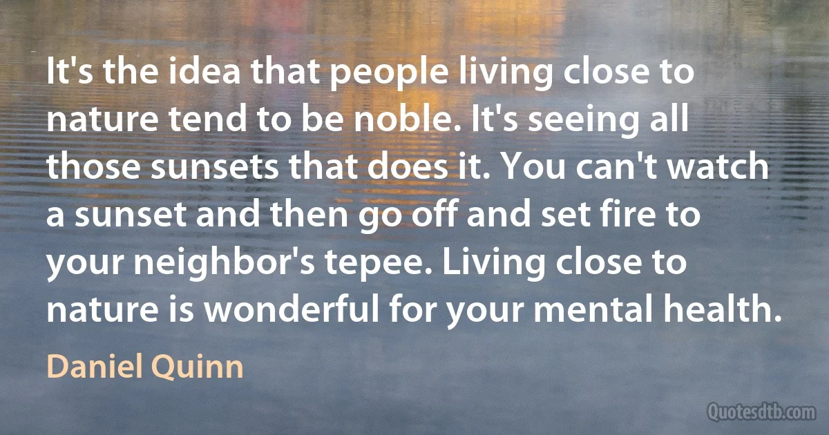 It's the idea that people living close to nature tend to be noble. It's seeing all those sunsets that does it. You can't watch a sunset and then go off and set fire to your neighbor's tepee. Living close to nature is wonderful for your mental health. (Daniel Quinn)