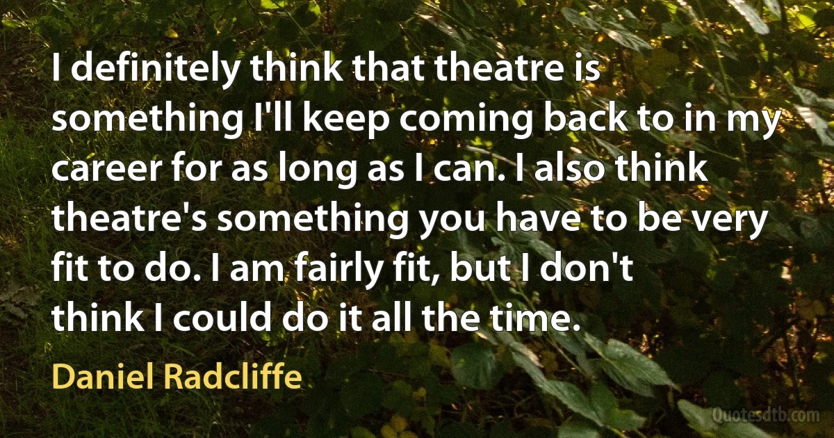 I definitely think that theatre is something I'll keep coming back to in my career for as long as I can. I also think theatre's something you have to be very fit to do. I am fairly fit, but I don't think I could do it all the time. (Daniel Radcliffe)