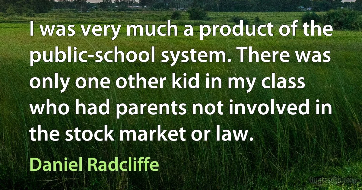 I was very much a product of the public-school system. There was only one other kid in my class who had parents not involved in the stock market or law. (Daniel Radcliffe)