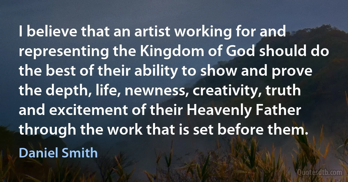 I believe that an artist working for and representing the Kingdom of God should do the best of their ability to show and prove the depth, life, newness, creativity, truth and excitement of their Heavenly Father through the work that is set before them. (Daniel Smith)