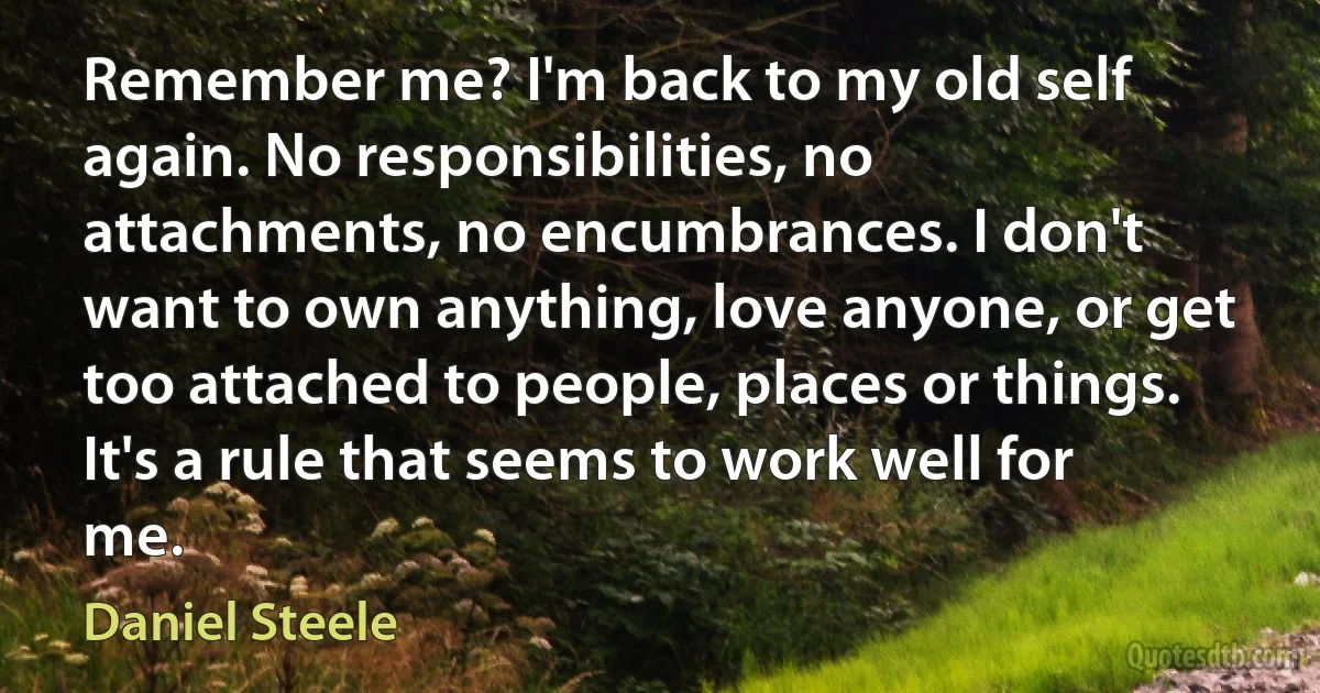 Remember me? I'm back to my old self again. No responsibilities, no attachments, no encumbrances. I don't want to own anything, love anyone, or get too attached to people, places or things. It's a rule that seems to work well for me. (Daniel Steele)