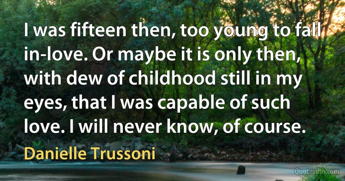 I was fifteen then, too young to fall in-love. Or maybe it is only then, with dew of childhood still in my eyes, that I was capable of such love. I will never know, of course. (Danielle Trussoni)