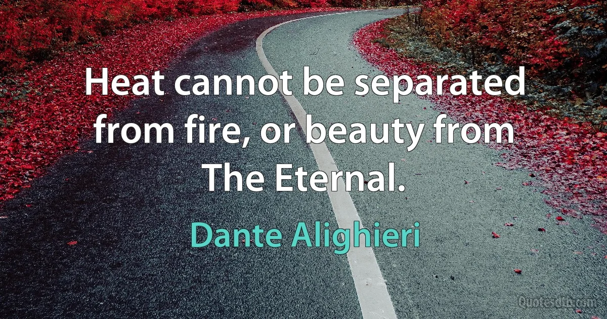 Heat cannot be separated from fire, or beauty from The Eternal. (Dante Alighieri)