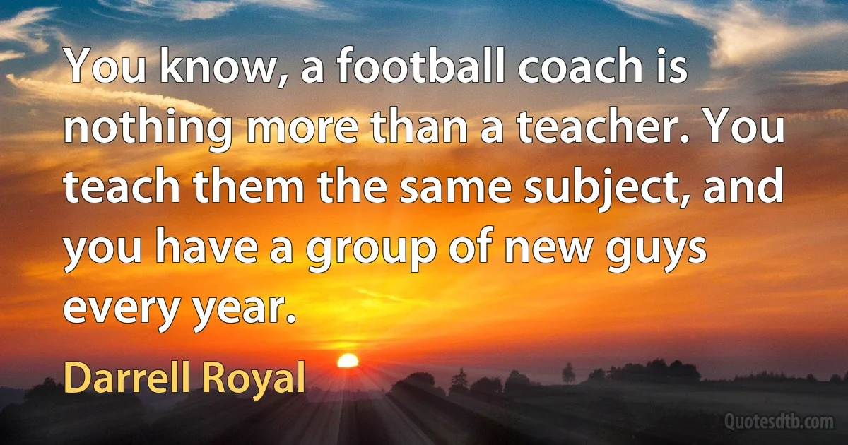 You know, a football coach is nothing more than a teacher. You teach them the same subject, and you have a group of new guys every year. (Darrell Royal)