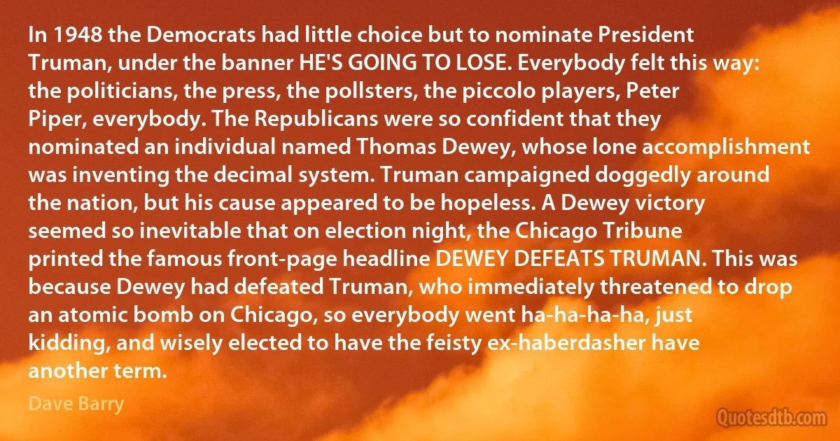 In 1948 the Democrats had little choice but to nominate President Truman, under the banner HE'S GOING TO LOSE. Everybody felt this way: the politicians, the press, the pollsters, the piccolo players, Peter Piper, everybody. The Republicans were so confident that they nominated an individual named Thomas Dewey, whose lone accomplishment was inventing the decimal system. Truman campaigned doggedly around the nation, but his cause appeared to be hopeless. A Dewey victory seemed so inevitable that on election night, the Chicago Tribune printed the famous front-page headline DEWEY DEFEATS TRUMAN. This was because Dewey had defeated Truman, who immediately threatened to drop an atomic bomb on Chicago, so everybody went ha-ha-ha-ha, just kidding, and wisely elected to have the feisty ex-haberdasher have another term. (Dave Barry)