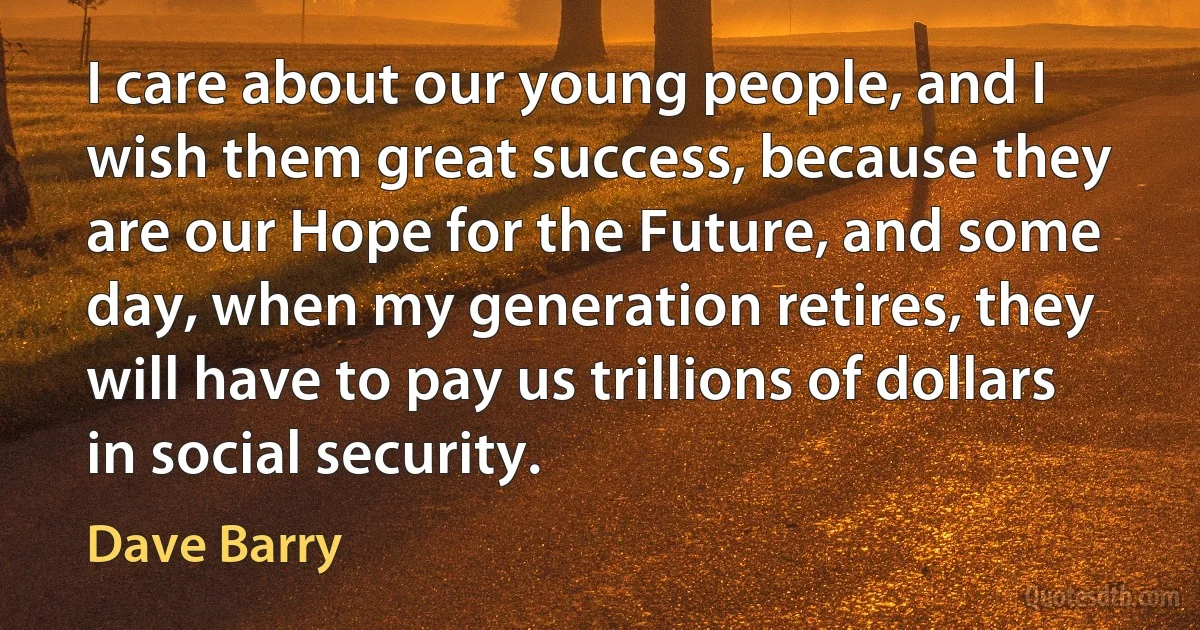 I care about our young people, and I wish them great success, because they are our Hope for the Future, and some day, when my generation retires, they will have to pay us trillions of dollars in social security. (Dave Barry)