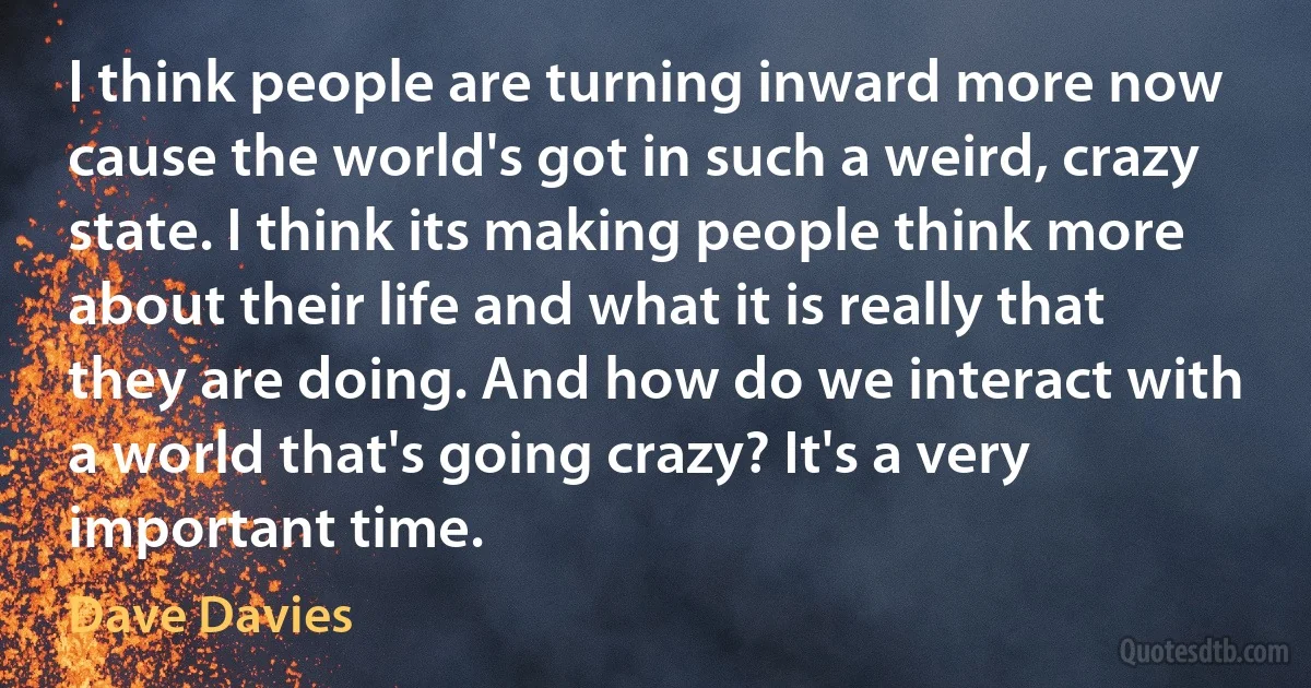 I think people are turning inward more now cause the world's got in such a weird, crazy state. I think its making people think more about their life and what it is really that they are doing. And how do we interact with a world that's going crazy? It's a very important time. (Dave Davies)