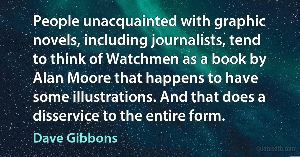 People unacquainted with graphic novels, including journalists, tend to think of Watchmen as a book by Alan Moore that happens to have some illustrations. And that does a disservice to the entire form. (Dave Gibbons)