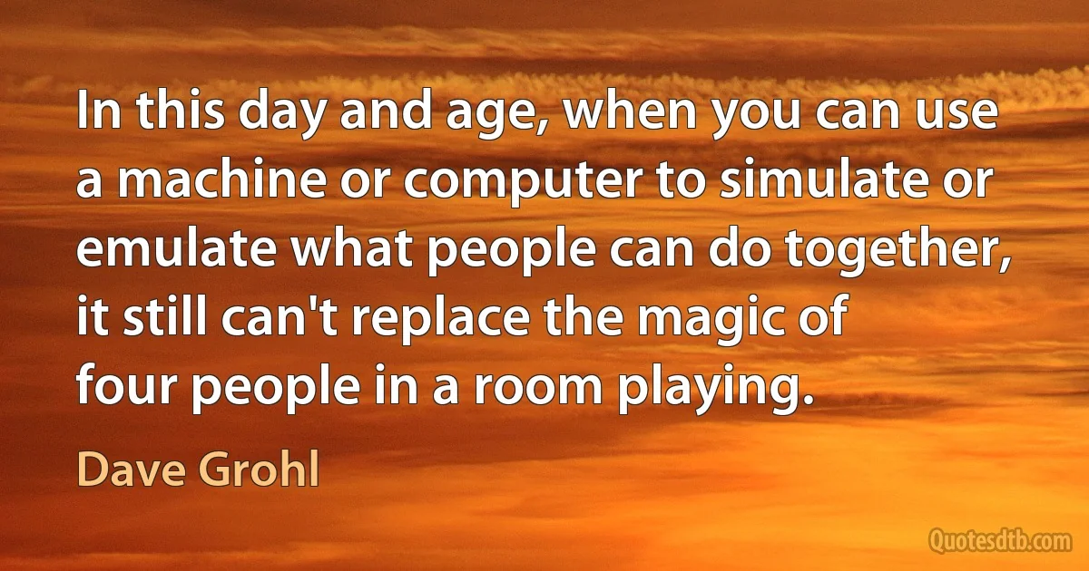 In this day and age, when you can use a machine or computer to simulate or emulate what people can do together, it still can't replace the magic of four people in a room playing. (Dave Grohl)