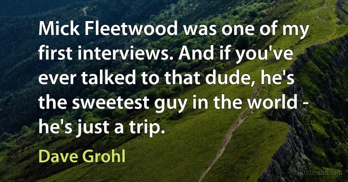 Mick Fleetwood was one of my first interviews. And if you've ever talked to that dude, he's the sweetest guy in the world - he's just a trip. (Dave Grohl)