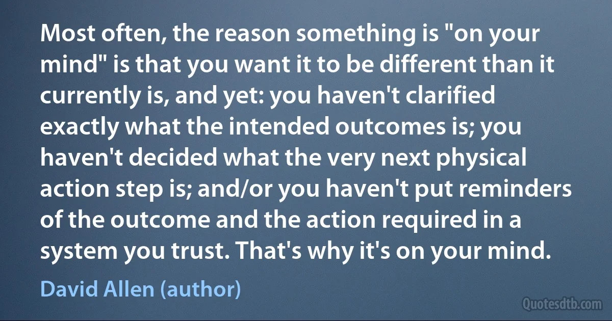 Most often, the reason something is "on your mind" is that you want it to be different than it currently is, and yet: you haven't clarified exactly what the intended outcomes is; you haven't decided what the very next physical action step is; and/or you haven't put reminders of the outcome and the action required in a system you trust. That's why it's on your mind. (David Allen (author))