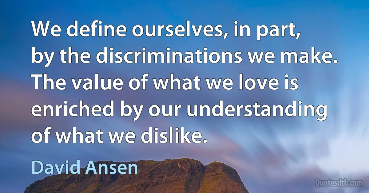 We define ourselves, in part, by the discriminations we make. The value of what we love is enriched by our understanding of what we dislike. (David Ansen)