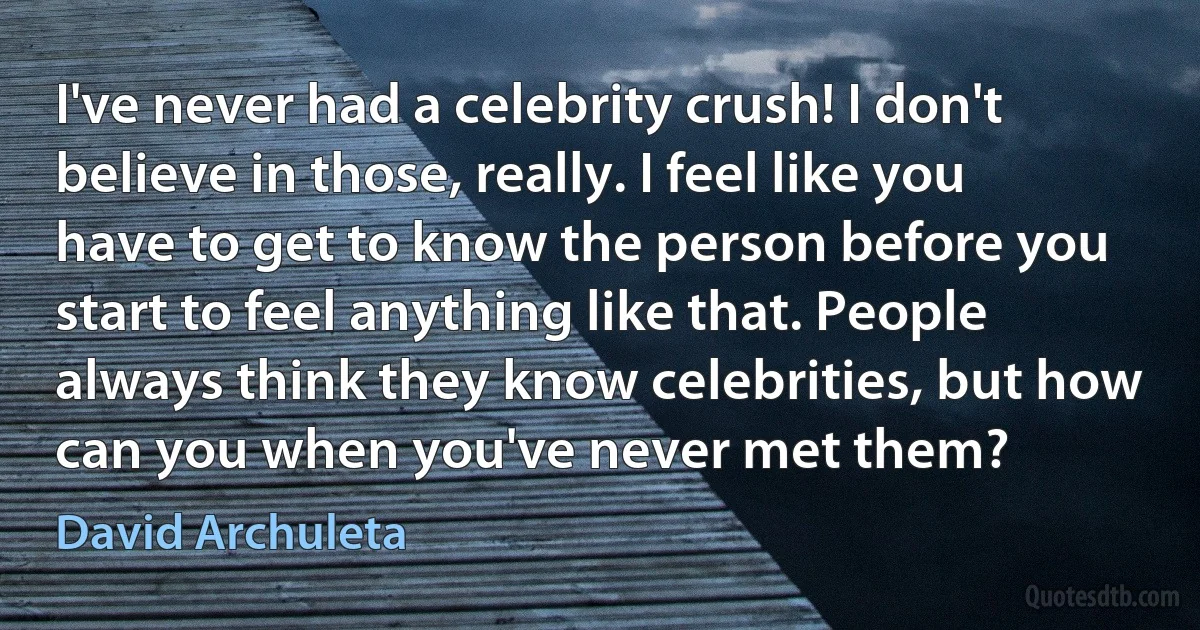 I've never had a celebrity crush! I don't believe in those, really. I feel like you have to get to know the person before you start to feel anything like that. People always think they know celebrities, but how can you when you've never met them? (David Archuleta)