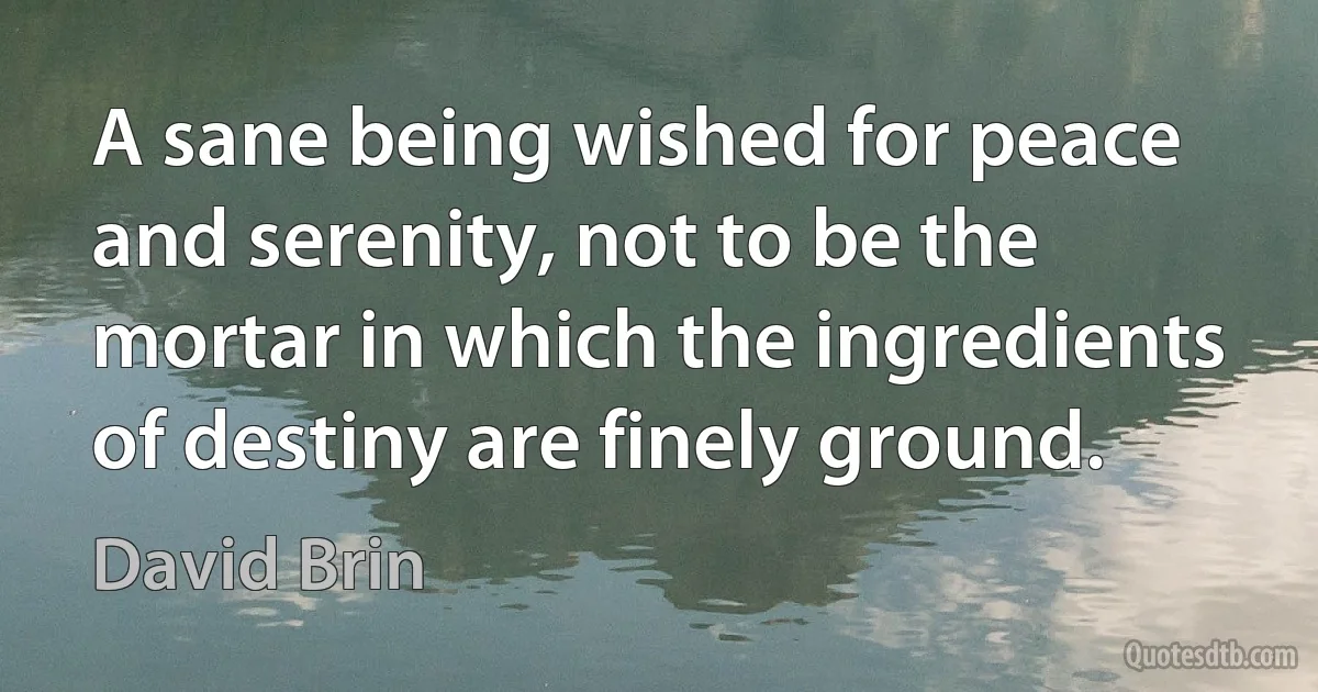 A sane being wished for peace and serenity, not to be the mortar in which the ingredients of destiny are finely ground. (David Brin)