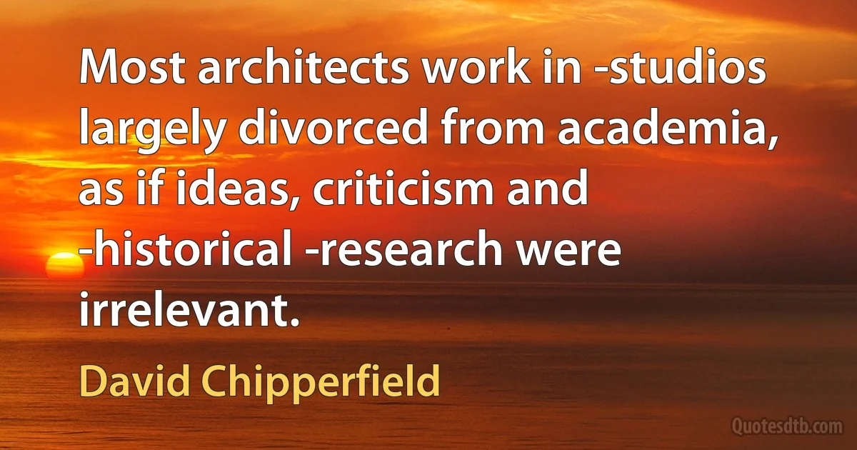 Most architects work in ­studios largely divorced from academia, as if ideas, criticism and ­historical ­research were irrelevant. (David Chipperfield)