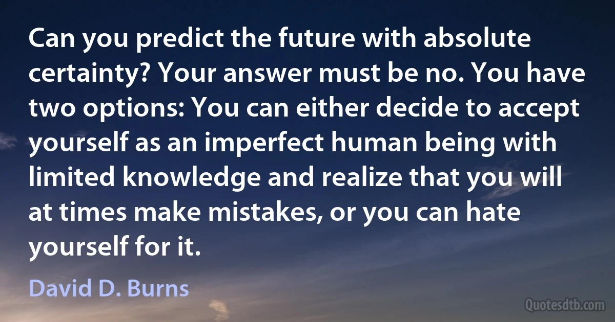 Can you predict the future with absolute certainty? Your answer must be no. You have two options: You can either decide to accept yourself as an imperfect human being with limited knowledge and realize that you will at times make mistakes, or you can hate yourself for it. (David D. Burns)